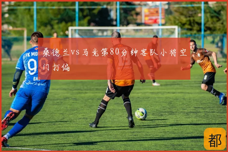 桑德兰vs马竞第80分钟客队小将空门打偏